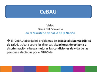 CeBAU

                             Video
                      Firma del Convenio
             en el Ministerio de Salud de la Nación

 El CeBAU aborda los problemas de acceso al sistema público
de salud, trabaja sobre las diversas situaciones de estigma y
discriminación y busca mejorar las condiciones de vida de las
personas afectadas por el VIH/Sida.
 