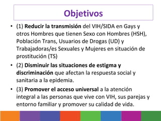 Objetivos
• (1) Reducir la transmisión del VIH/SIDA en Gays y
  otros Hombres que tienen Sexo con Hombres (HSH),
  Población Trans, Usuarios de Drogas (UD) y
  Trabajadoras/es Sexuales y Mujeres en situación de
  prostitución (TS)
• (2) Disminuir las situaciones de estigma y
  discriminación que afectan la respuesta social y
  sanitaria a la epidemia.
• (3) Promover el acceso universal a la atención
  integral a las personas que vive con VIH, sus parejas y
  entorno familiar y promover su calidad de vida.
 