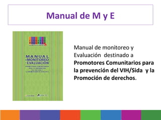 Manual de M y E


      Manual de monitoreo y
      Evaluación destinado a
      Promotores Comunitarios para
      la prevención del VIH/Sida y la
      Promoción de derechos.
 