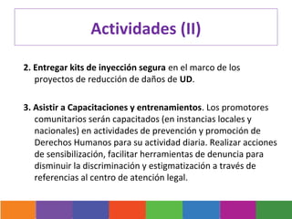 Actividades (II)

2. Entregar kits de inyección segura en el marco de los
   proyectos de reducción de daños de UD.

3. Asistir a Capacitaciones y entrenamientos. Los promotores
   comunitarios serán capacitados (en instancias locales y
   nacionales) en actividades de prevención y promoción de
   Derechos Humanos para su actividad diaria. Realizar acciones
   de sensibilización, facilitar herramientas de denuncia para
   disminuir la discriminación y estigmatización a través de
   referencias al centro de atención legal.
 