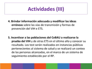 Actividades (III)

4. Brindar información adecuada y modificar las ideas
   erróneas sobre las vías de transmisión y formas de
   prevención del VIH e ETS.

5. Incentivar a las poblaciones del CeBAU a realizarse la
   prueba del VIH y de otras ETS en el último año y conocer su
   resultado. Los test serán realizados en instancias públicas
   pertenecientes al sistema de salud y se realizará un conteo
   de las personas alcanzadas, en el marco de un sistema de
   seguimiento establecido por el RP.
 