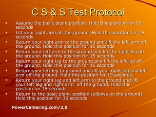 C S & S Test Protocol Assume the basic plank position. Hold this position for 60 seconds  Lift your right arm off the ground. Hold this position for 15 seconds  Return your right arm to the ground and lift the left arm off the ground. Hold this position for 15 seconds  Return your left arm to the ground and lift the right leg off the ground. Hold this position for 15 seconds  Return your right leg to the ground and lift the left leg off the ground. Hold this position for 15 seconds  Return your left leg to ground and lift your right leg and left arm off the ground. Hold this position for 15 seconds.  Return your right leg and left arm to the ground and lift your left leg and right arm  off the ground. Hold this position for 15 seconds  Return to the basic plank position (elbows on the ground). Hold this position for 30 seconds PowerCentering.com/2.0 