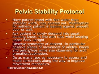Pelvic Stability Protocol Have patient stand with feet wider than shoulder width, toes pointed out. Modification for asthenic patient is leaning against smooth door or wall. Ask patient to slowly descend into squat bending knees in line with toes while keeping upper body upright. Observe symmetry of descent. In particular observe planes of movement of ankles, knees and pelvis/hips while also observing for arch pronation/supination. Do as many reps as necessary to assess and make corrections along the way to improve movement mechanics. PowerCentering.com/2.0 