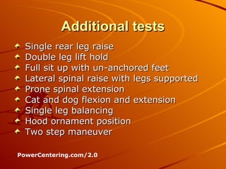 Additional tests Single rear leg raise Double leg lift hold Full sit up with un-anchored feet Lateral spinal raise with legs supported Prone spinal extension Cat and dog flexion and extension Single leg balancing Hood ornament position Two step maneuver PowerCentering.com/2.0 