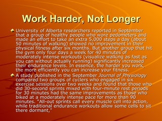 Work Harder, Not Longer University of Alberta researchers reported in September that a group of healthy people who wore pedometers and made an effort to take an extra 5,000 steps a day (about 50 minutes of walking) showed no improvement in their physical fitness after six months. But another group that hit the gym only four days a week for 40 minutes of moderately intense workouts (visualize walking as fast as you can without actually running) significantly increased their endurance levels. In essence, the harder you work, the more efficiently you can increase your fitness.  A study published in the September  Journal of Physiology  compared two groups of cyclers who engaged in six exercise sessions over two weeks and found that those who did 30-second sprints mixed with four-minute rest periods for 30 minutes had the same improvements as those who biked at a moderately intense pace for more than 90 minutes. "All-out sprints call every muscle cell into action, while traditional endurance workouts allow some cells to sit there dormant," 
