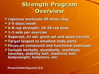 Strength Program Overview vigorous workouts 30 mins./day,  3-5 days/week 6-8 rep strength; 10-20 rep tone 1-3 sets per exercise Superset, tri set, giant set and quad circuits  Target largest to smallest body parts Focus on compound and functional exercises Include barbells, dumbbells, machines, benches, stability ball, medicine ball, bodyweight, bodybars, etc. PowerCentering.com/2.0 
