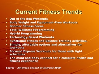 Current Fitness Trends  Out of the Box Workouts  Body Weight and Equipment-Free Workouts  Boomer Fitness Focus  Total Wellness Programming Hybrid Programming Technology-Based Workouts  Functional Fitness and Balance Training activities.  Simple, affordable options and alternatives for workouts  Focused Express Workouts for those with tight schedules  The mind and body connect for a complete health and fitness experience  Source – American Council on Exercise 2008 