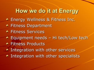 How we do it at Energy Energy Wellness & Fitness Inc. Fitness Department Fitness Services Equipment needs – Hi tech/Low tech Fitness Products Integration with other services Integration with other specialists 