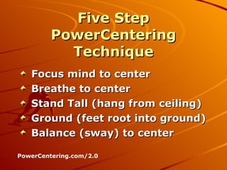 Five Step PowerCentering Technique Focus mind to center Breathe to center Stand Tall (hang from ceiling) Ground (feet root into ground) Balance (sway) to center PowerCentering.com/2.0 