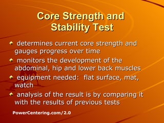 Core Strength and  Stability Test determines current core strength and gauges progress over time  monitors the development of the abdominal, hip and lower back muscles  equipment needed:  flat surface, mat, watch analysis of the result is by comparing it with the results of previous tests  PowerCentering.com/2.0 