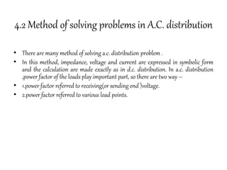 4.2 Method of solving problems in A.C. distribution
• There are many method of solving a.c. distribution problem .
• In this method, impedance, voltage and current are expressed in symbolic form
and the calculation are made exactly as in d.c. distribution. In a.c. distribution
,power factor of the loads play important part, so there are two way –
• 1.power factor referred to receiving(or sending end )voltage.
• 2.power factor referred to various load points.
 