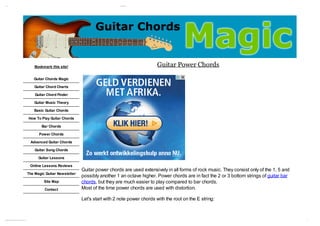 12/ 11/ 12                                                                                                                                 G ui ar Pow C ds
                                                                                                                                              t       er hor




                                                                                              Bookmark this site!                                              Guitar Power Chords
                                                                                             Guitar Chords Magic

                                                                                              Guitar Chord Charts

                                                                                              Guitar Chord Finder

                                                                                             Guitar Music Theory

                                                                                             Basic Guitar Chords

                                                                                          How To Play Guitar Chords

                                                                                                  Bar Chords

                                                                                                Power Chords

                                                                                           Advanced Guitar Chords

                                                                                              Guitar Song Chords

                                                                                                Guitar Lessons

                                                                                           Online Lessons Reviews
                                                                                                                        Guitar power chords are used extensively in all forms of rock music. They consist only of the 1, 5 and
                                                                                          The Magic Guitar Newsletter
                                                                                                                        possibly another 1 an octave higher. Power chords are in fact the 2 or 3 bottom strings of guitar bar
                                                                                                   Site Map             chords, but they are much easier to play compared to bar chords.
                                                                                                   Contact              Most of the time power chords are used with distortion.

                                                                                                                        Let's start with 2 note power chords with the root on the E string:



w w gui ar chor dsm agi . com / basi - gui ar - chor ds/ gui ar - pow - chor ds. ht m l
 w. t                 c            c     t                 t         er                                                                                                                                                          1/ 6
 