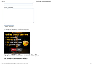 12/11/12                                                          Guitar Power Chords For Beginners




     Speak your mind




       Submit Comment


           Notify me of followup comments via e-mail




     Sign up for a FREE Crash Course on Acoustic Guitar Below.

     This Beginners Guitar E-course Includes:


www.learn-acoustic-guitar.com/guitar-power-chords-for-beginners                                       16/19
 