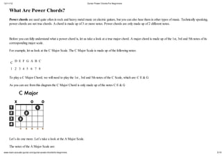 12/11/12                                                           Guitar Power Chords For Beginners


     What Are Power Chords?
     Power chords are used quite often in rock and heavy metal music on electric guitars, but you can also hear them in other types of music. Technically speaking,
     power chords are not true chords. A chord is made up of 3 or more notes. Power chords are only made up of 2 different notes.



     Before you can fully understand what a power chord is, let us take a look at a true major chord. A major chord is made up of the 1st, 3rd and 5th notes of its
     corresponding major scale.

     For example, let us look at the C Major Scale. The C Major Scale is made up of the following notes:


      C D E F G A B C
      1 2 3 4 5 6 7 8

     To play a C Major Chord, we will need to play the 1st , 3rd and 5th notes of the C Scale, which are: C E & G

     As you can see from this diagram the C Major Chord is only made up of the notes C E & G




     Let’s do one more. Let’s take a look at the A Major Scale.

     The notes of the A Major Scale are:
www.learn-acoustic-guitar.com/guitar-power-chords-for-beginners                                                                                                       3/19
 