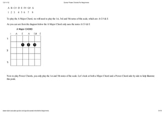 12/11/12                                                          Guitar Power Chords For Beginners


      A B C# D E F# G# A
      1 2 3         4 5 6         7    8

     To play the A Major Chord, we will need to play the 1st, 3rd and 5th notes of this scale, which are: A C# & E

     As you can see from the diagram below the A Major Chord only uses the notes A C# & E




     Now to play Power Chords, you only play the 1st and 5th notes of the scale. Let’s look at both a Major Chord and a Power Chord side by side to help illustrate
     this point.




www.learn-acoustic-guitar.com/guitar-power-chords-for-beginners                                                                                                       4/19
 