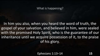 What is happening?
In him you also, when you heard the word of truth, the
gospel of your salvation, and believed in him, were sealed
with the promised Holy Spirit, who is the guarantee of our
inheritance until we acquire possession of it, to the praise
of his glory.
Ephesians 1:13–14 15
 