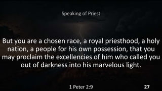 Speaking of Priest
But you are a chosen race, a royal priesthood, a holy
nation, a people for his own possession, that you
may proclaim the excellencies of him who called you
out of darkness into his marvelous light.
1 Peter 2:9 27
 