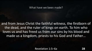 What have we been made?
and from Jesus Christ the faithful witness, the firstborn of
the dead, and the ruler of kings on earth. To him who
loves us and has freed us from our sins by his blood and
made us a kingdom, priests to his God and Father…
Revelation 1:5–6a 28
 