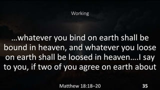 Working
…whatever you bind on earth shall be
bound in heaven, and whatever you loose
on earth shall be loosed in heaven….I say
to you, if two of you agree on earth about
Matthew 18:18–20 35
 