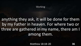 Working
anything they ask, it will be done for them
by my Father in heaven. For where two or
three are gathered in my name, there am I
among them.
Matthew 18:18–20 36
 
