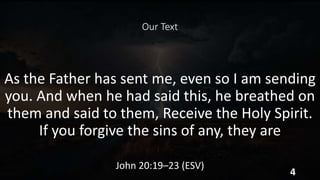 Our Text
As the Father has sent me, even so I am sending
you. And when he had said this, he breathed on
them and said to them, Receive the Holy Spirit.
If you forgive the sins of any, they are
John 20:19–23 (ESV)
4
 