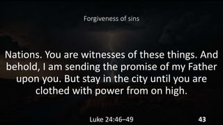 Forgiveness of sins
Nations. You are witnesses of these things. And
behold, I am sending the promise of my Father
upon you. But stay in the city until you are
clothed with power from on high.
Luke 24:46–49 43
 