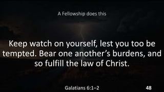 A Fellowship does this
Keep watch on yourself, lest you too be
tempted. Bear one another’s burdens, and
so fulfill the law of Christ.
Galatians 6:1–2 48
 