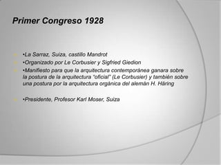 Primer Congreso 1928


 •La Sarraz, Suiza, castillo Mandrot
 •Organizado por Le Corbusier y Sigfried Giedion
 •Manifiesto para que la arquitectura contemporánea ganara sobre
  la postura de la arquitectura “oficial” (Le Corbusier) y también sobre
  una postura por la arquitectura orgánica del alemán H. Häring

   •Presidente, Profesor Karl Moser, Suiza
 