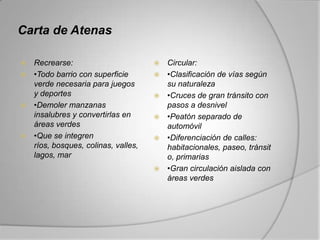Carta de Atenas

 Recrearse:                           Circular:
 •Todo barrio con superficie          •Clasificación de vías según
  verde necesaria para juegos           su naturaleza
  y deportes                           •Cruces de gran tránsito con
 •Demoler manzanas                     pasos a desnivel
  insalubres y convertirlas en         •Peatón separado de
  áreas verdes                          automóvil
 •Que se integren                     •Diferenciación de calles:
  ríos, bosques, colinas, valles,       habitacionales, paseo, tránsit
  lagos, mar                            o, primarias
                                       •Gran circulación aislada con
                                        áreas verdes
 