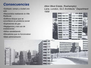 Consecuencias                      Alton West Estate, Roehampton
•Subtopia: campo y ciudad uno      Lane, London, GLC Architects‟ Department
solo                               1959
•Rascacielos realizando la Ville
Radieuse
•Edificios bloque que se
convirtieron en problema social
•Explosiones de gas
•Negligencia y mal uso de
instalaciones
•Niños vandalizando
•Elevadores que no funcionaban
•Mala administración
 
