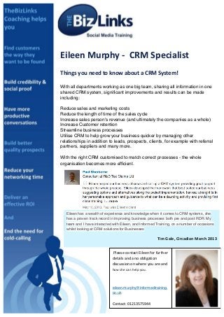 sDawn provided a comprehensive detailed approach on how to maximise the
potential of my LinkedIn account. She offered a thorough and detailed
strategic plan, breaking down in to simple steps the best way to make
connections and to help increase the company profile to the benefits of me
and my business	
  Eileen	
  Murphy	
  -­‐	
  	
  CRM	
  Specialist	
  
	
  
Things	
  you	
  need	
  to	
  know	
  about	
  a	
  CRM	
  System!	
  
	
  
With all departments working as one big team, sharing all information in one
shared CRM system, significant improvements and results can be made
including:
Reduce sales and marketing costs
Reduce the length of time of the sales cycle
Increase sales person's revenue (and ultimately the companies as a whole)
Increase Customer retention
Streamline business processes
Utilise CRM to help grow your business quicker by managing other
relationships in addition to leads, prospects, clients, for example with referral
partners, suppliers and many more.
With the right CRM customised to match correct processes - the whole
organisation becomes more efficient.
	
  
	
  Please	
  contact	
  Eileen	
  for	
  further	
  
details	
  and	
  a	
  no	
  obligation	
  
discussion	
  on	
  where	
  you	
  are	
  and	
  	
  
how	
  she	
  can	
  help	
  you.	
  
	
  
eileen.murphy@informedtraining.
co.uk	
  
	
  
Contact:	
  01213575944	
  
	
  
Eileen has a wealth of experience and knowledge when it comes to CRM systems, she
has a proven track record in improving business processes both pre and post RDR. My
team and I have interacted with Eileen, and Informed Training, on a number of occasions
whilst looking at CRM solutions for Businesses
Tim	
  Gale,	
  Circadian	
  March	
  2013	
  
 