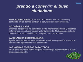 Aprendo a convivir: el buen ciudadano. VIVIR HONRADAMENTE:  Actuar de buena fe, siendo honrados y confiando en los demás también lo son, favorece la convivencia. NO DAÑAR A NADIE: Estamos obligados a no perjudicar a otro intencionadamente y debemos esforzarnos en no hacer daño involuntariamente. No hablamos solo de daños físicos, sino también de cualquier otro tipo de daño LA COLABORACIÓN CIUDADANA . Ayudar desinteresadamente es ofrecer nuestra comprensión y ayuda al otro cuando algo malo le esta ocurriendo. LAS NORMAS ESCRITAS PARA TODOS. En un país no puede haber ninguna ley que diga algo contrario a lo que dice su constitución. 