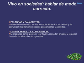 Vivo en sociedad: hablar de modo correcto. PALABRAS Y PALABROTAS. Hablar con corrección es una forma de respetar a los demás y de comunicar debidamente nuestros pensamientos y actitudes. LAS PALABRAS  Y LA CONVIVENCIA. Expresiones como (perdón), (por favor) , (seria tan amable) y (gracias) hacen la convivencia más agradable. 
