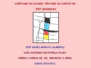 CUÉNTAME UN CUADRO, PÍNTAME UN CUENTO DE…
PIET MONDRIAN
CEIP GINÉS MORATA (ALMERÍA)
LUIS ALFONSO SALVATELLA PLAZA
NIÑOS Y NIÑAS DE ED. INFANTIL 3 AÑOS
CURSO 2010/2011
 