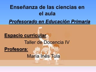 Enseñanza de las ciencias en
el aula
Profesorado en Educación Primaria
Espacio curricular
Taller de Docencia IV
Profesora:
María Inés Tula
 