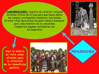 PEHUENCHES CAMARRICUNES:  rogativa de carácter religioso en honor al Dios de la raza para que llueva sobre los campos, protegiendo siembras y haciendas. En éste ritual aprovechan de pedir salud y bienestar para cada miembro de la comunidad. Comparten algunas costumbres con los mapuches. Aquí la música es vista como ofrenda para la obtención de los beneficios pedidos. 