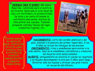 ARINGA ORA O KORO:  año nuevo Rapa Nui, celebrado para el solsticio de invierno. Dedicado al ciclo anual de vida; a la fertilidad y la productividad. Se baila y se canta utilizando la vestimenta pascuense; muchos de ellos pintan sus cuerpos. También preparan comidas típicas del lugar, comparten fogatas, etc. NACIMIENTO:  corte del cordón umbilical y del pelo, sumado a la postura del primer taparrabo. A los 8 años se inician los tatuajes de las piernas. CRECIMIENTO:  ritos y enseñanzas para entrar a la vida adulta. Aquí se le enseñaban costumbres y creencias, los mejores eran seleccionados. MUERTE:  antiguamente se envolvía el cuerpo en vegetales y se dejaba descomponer al aire por 2 años; para luego Enterrar sólo los huesos y ofrecer una gran fiesta en recuerdo del difunto. Función musical de adoración, envío, celebración. En otros casos la música tiene la finalidad de transmitir energía positiva y espantar malas vibras. 