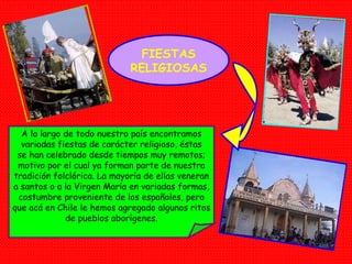 FIESTAS RELIGIOSAS A lo largo de todo nuestro país encontramos variadas fiestas de carácter religioso, éstas se han celebrado desde tiempos muy remotos; motivo por el cual ya forman parte de nuestra tradición folclórica. La mayoría de ellas veneran a santos o a la Virgen María en variadas formas, costumbre proveniente de los españoles, pero que acá en Chile le hemos agregado algunos ritos de pueblos aborígenes. 