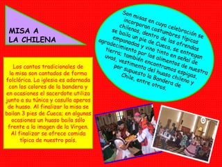 MISA A LA CHILENA Son misas en cuya celebración se incorporan costumbres típicas chilenas, dentro de las ofrendas se baila un pie de Cueca, se entregan empanadas y vino tinto en señal de agradecimiento por los alimentos de nuestra tierra; también encontramos espigas, uvas, vestimenta del huaso chileno y por supuesto la Bandera de Chile, entre otros.  Los cantos tradicionales de la misa son cantados de forma folclórica. La iglesia es adornada con los colores de la bandera y en ocasiones el sacerdote utiliza junto a su túnica y casulla aperos de huaso. Al finalizar la misa se bailan 3 pies de Cueca; en algunas ocasiones un huaso baila sólo frente a la imagen de la Virgen. Al finalizar se ofrece comida típica de nuestro país. 
