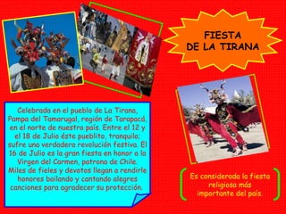 FIESTA DE LA TIRANA Celebrada en el pueblo de La Tirana, Pampa del Tamarugal, región de Tarapacá, en el norte de nuestro país. Entre el 12 y el 18 de Julio éste pueblito, tranquilo; sufre una verdadera revolución festiva. El 16 de Julio es la gran fiesta en honor a la Virgen del Carmen, patrona de Chile. Miles de fieles y devotos llegan a rendirle honores bailando y cantando alegres canciones para agradecer su protección.   Es considerada la fiesta religiosa más importante del país. 