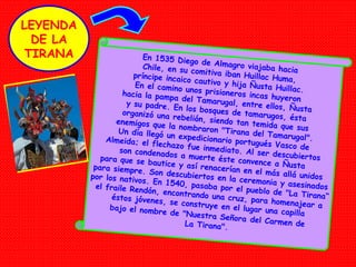 En 1535 Diego de Almagro viajaba hacia Chile, en su comitiva iban Huillac Huma, príncipe incaico cautivo y hija Ñusta Huillac. En el camino unos  prisioneros incas huyeron hacia la pampa del Tamarugal, entre ellos, Ñusta y su padre. En los bosques de tamarugos, ésta organizó una rebelión, siendo tan temida que sus enemigos que la nombraron "Tirana del Tamarugal". Un día llegó un expedicionario portugués Vasco de Almeida; el flechazo fue inmediato. Al ser descubiertos son condenados a muerte éste convence a Ñusta para que se bautice y así renacerían en el más allá unidos para siempre. Son descubiertos en la ceremonia y asesinados por los nativos. En 1540, pasaba por el pueblo de "La Tirana“ el fraile Rendón, encontrando una cruz, para homenajear a éstos jóvenes, se construye en el lugar una capilla bajo el nombre de "Nuestra Señora   del Carmen de La Tirana". LEYENDA DE LA TIRANA 