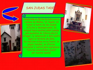 SAN JUDAS TADEO Celebrada el 28 de Octubre en la comuna de Malloa, VI región, en honor al santo de las causas difíciles y desesperadas. Se originó hace muchos años cuando una epidemia de Cólera afectó al lugar; la veneración a éste santo logró el término de ésta. Se realizan misas en su honor, se pagan mandas, se ofrecen oraciones y cantos para agradecer favores concedidos y pedir por nuevas causas. 