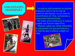 COMUNIDADES ABORÍGENES La música está presente en muchos momentos dentro de la vida de nuestros aborígenes, es así como la encontramos en ritos, ceremonias y situaciones determinadas. En todos estos momentos la música cumple una función específica. Veamos cuales son estos momentos, la comunidad a la que pertenecen y  la función que la música cumple en  ellas. 