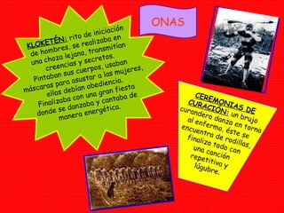 ONAS KLOKETÉN:  rito de iniciación de hombres, se realizaba en  una choza lejana, transmitían creencias y secretos. Pintaban sus cuerpos, usaban  máscaras para asustar a las mujeres, ellas debían obediencia. Finalizaba con una gran fiesta donde se danzaba y cantaba de  manera energética. CEREMONIAS DE CURACIÓN:  un brujo curandero danza en torno al enfermo, éste se encuentra de rodillas, finaliza todo con una canción repetitiva y lúgubre. 