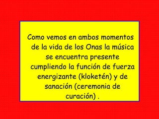 Como vemos en ambos momentos de la vida de los Onas la música se encuentra presente cumpliendo la función de fuerza energizante (kloketén) y de sanación (ceremonia de curación) . 