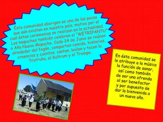 Ésta comunidad aborigen es una de las pocas que aún existen en nuestro país; motivo por el cual éstas ceremonias se realizan en la actualidad. Los mapuches también celebran el “WETRIPANTU” o Año Nuevo Mapuche. Cada 24 de Junio se reúnen alrededor del fogón, comparten comida, historias, creencias y cuentos; cantan, bailan y tocan la Trutruka, el Kultrum y el Trompe. En ésta comunidad se  le atribuye a la música la función de sanar, así como también de ser una ofrenda al ser benefactor y por supuesto de dar la bienvenida a un nuevo año. 