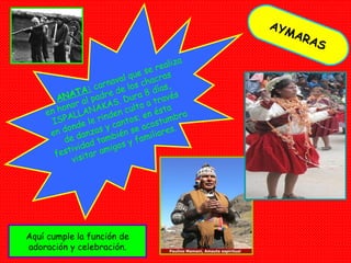 AYMARAS ANATA:  carnaval que se realiza en honor al padre de los chacras ISPALLANAKAS. Dura 8 días, en donde le rinden culto a través de danzas y cantos; en ésta festividad también se acostumbra visitar amigos y familiares. Aquí cumple la función de adoración y celebración. 