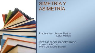 SIMETRÍA Y
ASIMETRÍA
Practicantes: Amato, Marina
Celiz, Mariela
IPET 249 NICOLAS COPÉRNICO
Curso: 1 AÑO “H”
Prof.: Lic. Silvina Bianco
 