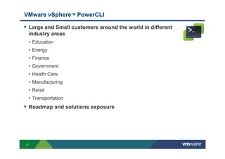11
VMware vSphereТМ PowerCLI
Large and Small customers around the world in different
industry areas
• Education
• Energy
• Finance
• Government
• Health Care
• Manufacturing
• Retail
• Transportation
Roadmap and solutions exposure
 