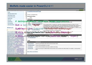 17
MoRef - Managed Object Reference
Most API method invocations require MoRef as a parameter
MoRefs made easier in PowerCLI 4.1 !
# Retrieve MoRef from the view object
$vm = Get-VM “MyVm”
$vmView = $vm | Get-View
$_this = Get-View -Id ‘ScheduledTaskManager’
$_this.CreateScheduledTask($vmView.MoRef, $spec)
# Using object’s Id where MoRef is needed
$vm = Get-VM “MyVm”
$_this = Get-View -Id ‘ScheduledTaskManager’
$_this.CreateScheduledTask($vm.Id, $spec)
 